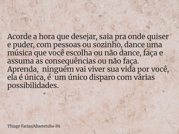 Acorde a hora que desejar, saia pra onde quiser e puder, com pessoas ou sozinho, dance uma música que você escolha ou não dance, faça e assuma as consequências ... Frase de Thiago FariasAbaetetuba-PA.