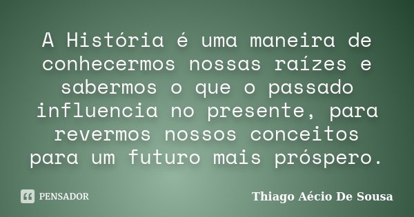 A História é uma maneira de conhecermos nossas raízes e sabermos o que o passado influencia no presente, para revermos nossos conceitos para um futuro mais prós... Frase de Thiago Aécio de Sousa.