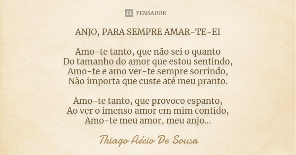 ANJO, PARA SEMPRE AMAR-TE-EI Amo-te tanto, que não sei o quanto Do tamanho do amor que estou sentindo, Amo-te e amo ver-te sempre sorrindo, Não importa que cust... Frase de Thiago Aécio de Sousa.