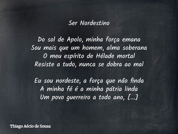 Ser Nordestino Do sol de Apolo, minha força emana Sou mais que um homem, alma soberana O meu espírito de Hélade mortal Resiste a tudo, nunca se dobra ao mal Eu ... Frase de Thiago Aécio de Sousa.