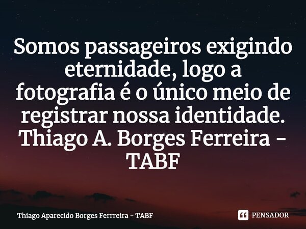 ⁠Somos passageiros exigindo eternidade, logo a fotografia é o único meio de registrar nossa identidade. Thiago A. Borges Ferreira - TABF... Frase de Thiago Aparecido Borges Ferrreira - TABF.