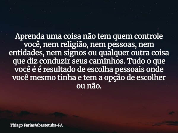 Aprenda uma coisa não tem quem controle você, nem religião, nem pessoas, nem entidades, nem signos ou qualquer outra coisa que diz conduzir seus caminhos. Tudo ... Frase de Thiago FariasAbaetetuba-PA.