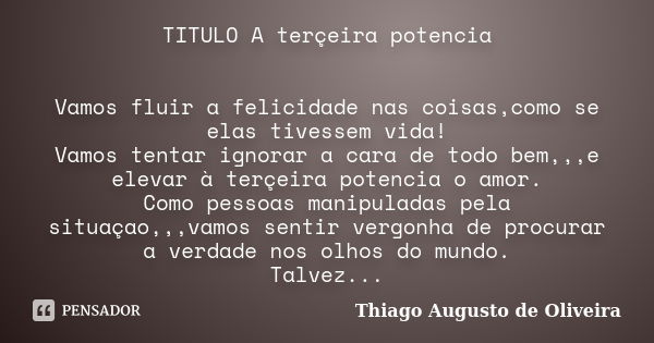 TITULO A terçeira potencia Vamos fluir a felicidade nas coisas,como se elas tivessem vida! Vamos tentar ignorar a cara de todo bem,,,e elevar à terçeira potenci... Frase de Thiago Augusto de Oliveira.