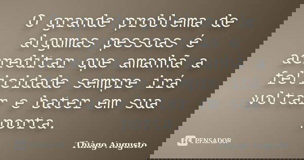 O grande problema de algumas pessoas é acreditar que amanhã a felicidade sempre irá voltar e bater em sua porta.... Frase de Thiago Augusto.