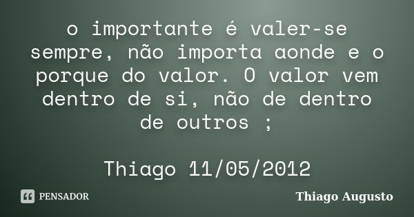 o importante é valer-se sempre, não importa aonde e o porque do valor. O valor vem dentro de si, não de dentro de outros ; Thiago 11/05/2012... Frase de Thiago Augusto.