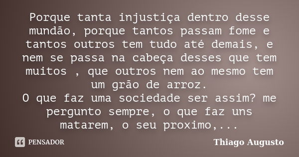 Porque tanta injustiça dentro desse mundão, porque tantos passam fome e tantos outros tem tudo até demais, e nem se passa na cabeça desses que tem muitos , que ... Frase de Thiago Augusto.