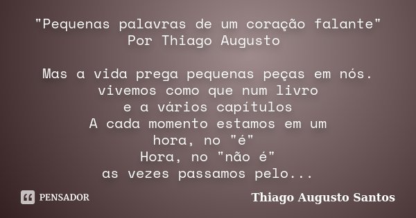 "Pequenas palavras de um coração falante" Por Thiago Augusto Mas a vida prega pequenas peças em nós. vivemos como que num livro e a vários capítulos A... Frase de Thiago Augusto Santos.