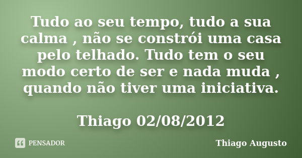 Tudo ao seu tempo, tudo a sua calma , não se constrói uma casa pelo telhado. Tudo tem o seu modo certo de ser e nada muda , quando não tiver uma iniciativa. Thi... Frase de Thiago Augusto.