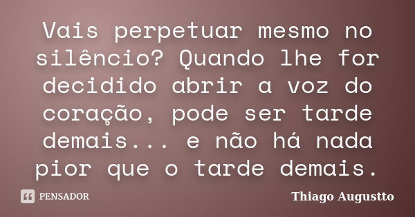 Vais perpetuar mesmo no silêncio? Quando lhe for decidido abrir a voz do coração, pode ser tarde demais... e não há nada pior que o tarde demais.... Frase de Thiago Augustto.