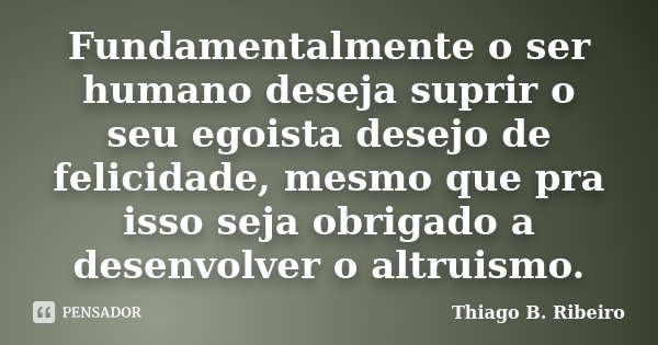 Fundamentalmente o ser humano deseja suprir o seu egoista desejo de felicidade, mesmo que pra isso seja obrigado a desenvolver o altruismo.... Frase de Thiago B. Ribeiro.