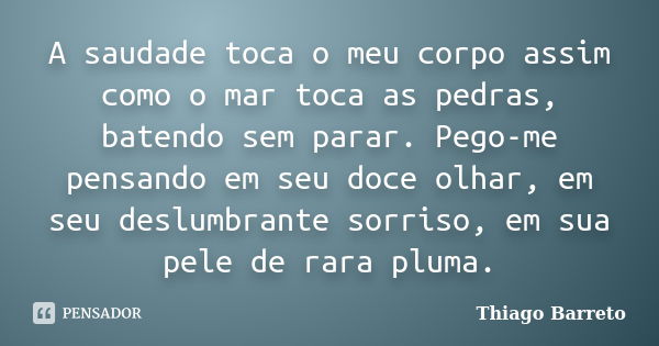 A saudade toca o meu corpo assim como o mar toca as pedras, batendo sem parar. Pego-me pensando em seu doce olhar, em seu deslumbrante sorriso, em sua pele de r... Frase de Thiago Barreto.