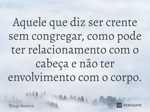 ⁠Aquele que diz ser crente sem congregar, como pode ter relacionamento com o cabeça e não ter envolvimento com o corpo.... Frase de Thiago Bezerra.