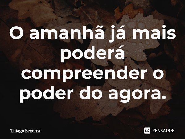 ⁠O amanhã já mais poderá compreender o poder do agora.... Frase de Thiago Bezerra.