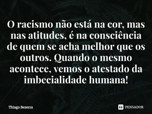 ⁠O racismo não está na cor, mas nas atitudes, é na consciência de quem se acha melhor que os outros. Quando o mesmo acontece, vemos o atestado da imbecialidade ... Frase de Thiago Bezerra.