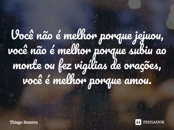 ⁠Você não é melhor porque jejuou, você não é melhor porque subiu ao monte ou fez vigílias de orações, você é melhor porque amou.... Frase de Thiago Bezerra.