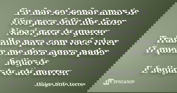 Eu não sei senão amar-te Vivo para feliz lhe fazer Nasci para te querer Trabalho para com você viver Ó quem me dera agora poder beijar-te E beijar-te até morrer... Frase de thiago brito torres.