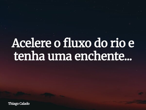 Acelere o fluxo do rio e tenha uma enchente...... Frase de Thiago Calado.