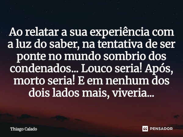 ⁠Ao relatar a sua experiência com a luz do saber, na tentativa de ser ponte no mundo sombrio dos condenados... Louco seria! Após, morto seria! E em nenhum dos d... Frase de Thiago Calado.