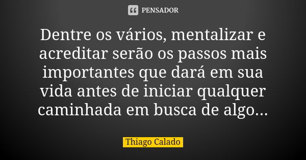 Dentre os vários, mentalizar e acreditar serão os passos mais importantes que dará em sua vida antes de iniciar qualquer caminhada em busca de algo...... Frase de Thiago Calado.