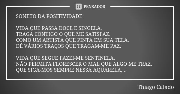 SONETO DA POSITIVIDADE VIDA QUE PASSA DOCE E SINGELA, TRAGA CONTIGO O QUE ME SATISFAZ. COMO UM ARTISTA QUE PINTA EM SUA TELA, DÊ VÁRIOS TRAÇOS QUE TRAGAM-ME PAZ... Frase de Thiago Calado.