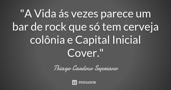 "A Vida ás vezes parece um bar de rock que só tem cerveja colônia e Capital Inicial Cover."... Frase de Thiago Cardoso Sepriano.