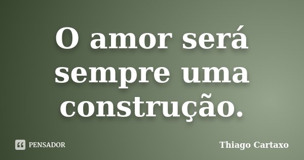 O amor será sempre uma construção.... Frase de Thiago Cartaxo.