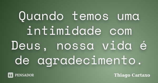 Quando temos uma intimidade com Deus, nossa vida é de agradecimento.... Frase de Thiago Cartaxo.