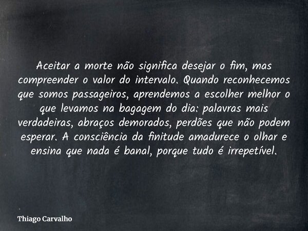 Aceitar a morte não significa desejar o fim, mas compreender o valor do intervalo. Quando reconhecemos que somos passageiros, aprendemos a escolher melhor o que... Frase de Thiago Carvalho.