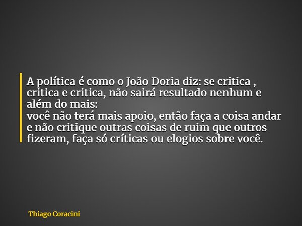 A política é como o João Doria diz: se critica , critica e critica, não sairá resultado nenhum e além do mais: você não terá mais apoio, então faça a coisa anda... Frase de Thiago Coracini.
