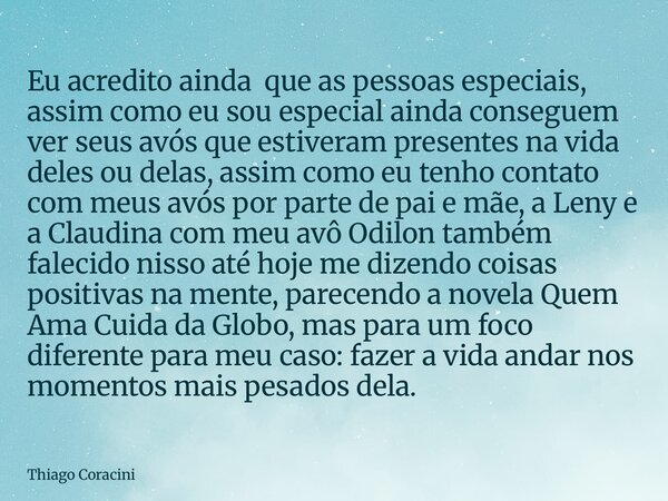 Eu acredito ainda que as pessoas especiais, assim como eu sou especial ainda conseguem ver seus avós que estiveram presentes na vida deles ou delas, assim como ... Frase de Thiago Coracini.