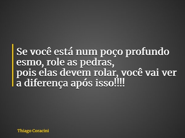 Se você está num poço profundo esmo, role as pedras, pois elas devem rolar, você vai ver a diferença após isso!!!!... Frase de Thiago Coracini.