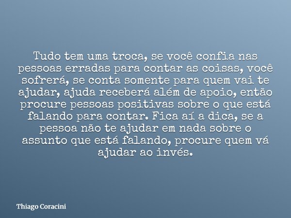 Tudo tem uma troca, se você confia nas pessoas erradas para contar as coisas, você sofrerá, se conta somente para quem vai te ajudar, ajuda receberá além de apo... Frase de Thiago Coracini.