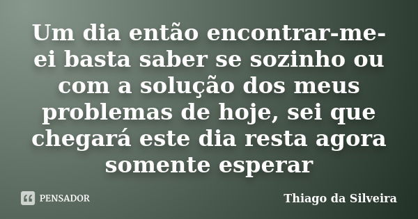 Um dia então encontrar-me-ei basta saber se sozinho ou com a solução dos meus problemas de hoje, sei que chegará este dia resta agora somente esperar... Frase de Thiago da Silveira.