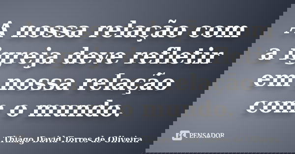 A nossa relação com a igreja deve refletir em nossa relação com o mundo.... Frase de Thiago David Torres de Oliveira.