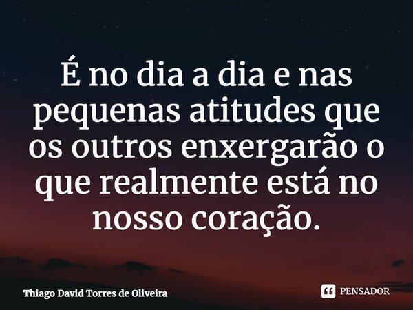 ⁠É no dia a dia e nas pequenas atitudes que os outros enxergarão o que realmente está no nosso coração.... Frase de Thiago David Torres de Oliveira.