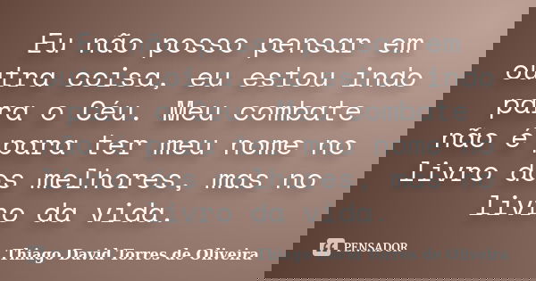 Eu não posso pensar em outra coisa, eu estou indo para o Céu. Meu combate não é para ter meu nome no livro dos melhores, mas no livro da vida.... Frase de Thiago David Torres de Oliveira.