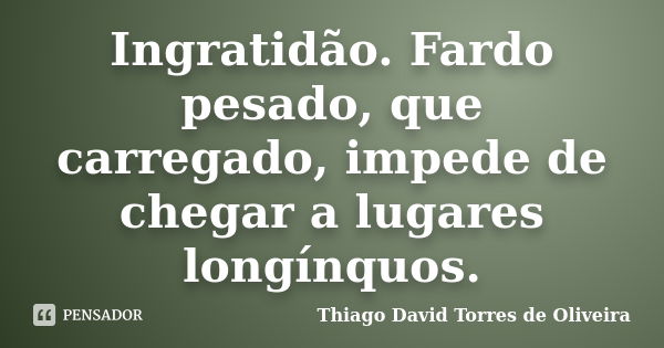 Ingratidão. Fardo pesado, que carregado, impede de chegar a lugares longínquos.... Frase de Thiago David Torres de Oliveira.