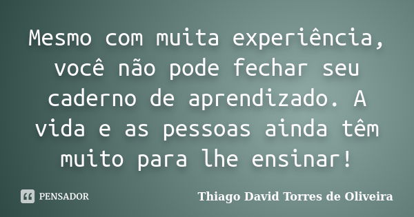 Mesmo com muita experiência, você não pode fechar seu caderno de aprendizado. A vida e as pessoas ainda têm muito para lhe ensinar!... Frase de Thiago David Torres de Oliveira.