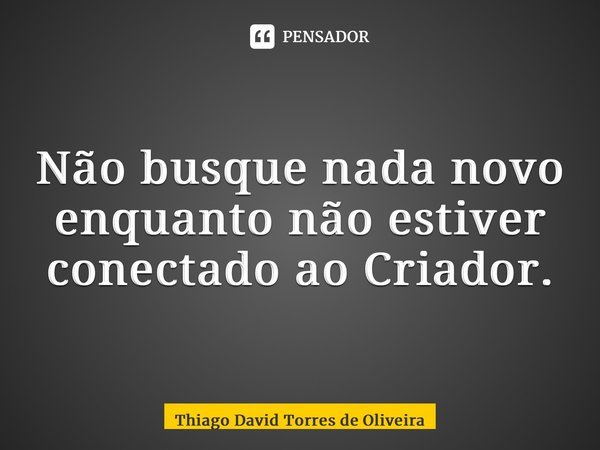⁠Não busque nada novo enquanto não estiver conectado ao Criador.... Frase de Thiago David Torres de Oliveira.