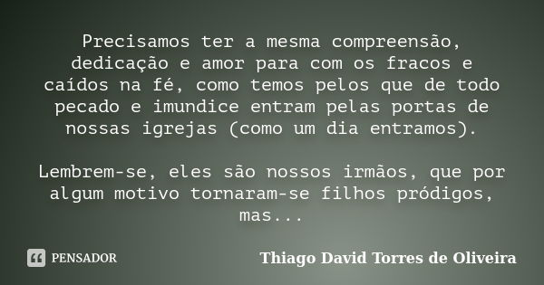 Precisamos ter a mesma compreensão, dedicação e amor para com os fracos e caídos na fé, como temos pelos que de todo pecado e imundice entram pelas portas de no... Frase de Thiago David Torres de Oliveira.