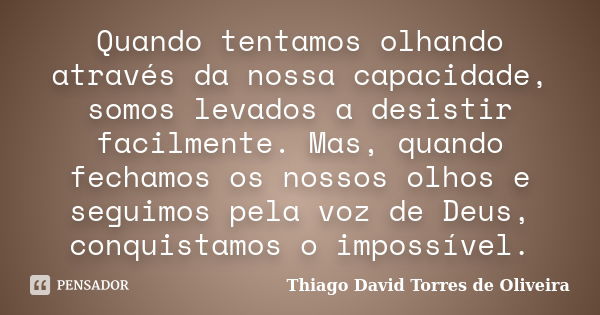 Quando tentamos olhando através da nossa capacidade, somos levados a desistir facilmente. Mas, quando fechamos os nossos olhos e seguimos pela voz de Deus, conq... Frase de Thiago David Torres de Oliveira.