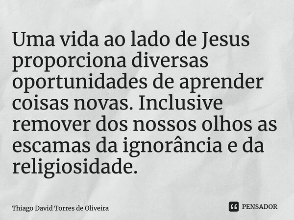 ⁠Uma vida ao lado de Jesus proporciona diversas oportunidades de aprender coisas novas. Inclusive remover dos nossos olhos as escamas da ignorância e da religio... Frase de Thiago David Torres de Oliveira.