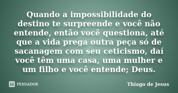 Quando a impossibilidade do destino te surpreende e você não entende, então você questiona, até que a vida prega outra peça só de sacanagem com seu ceticismo, d... Frase de Thiago de Jesus.