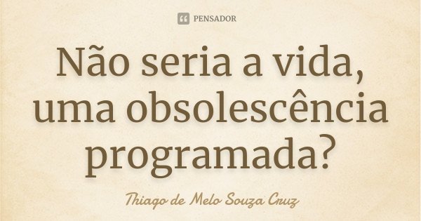 Não seria a vida, uma obsolescência programada?... Frase de Thiago de Melo Souza Cruz.