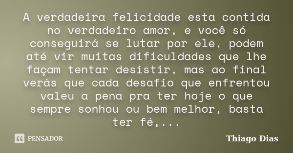 A verdadeira felicidade esta contida no verdadeiro amor, e você só conseguirá se lutar por ele, podem até vir muitas dificuldades que lhe façam tentar desistir,... Frase de Thiago Dias.
