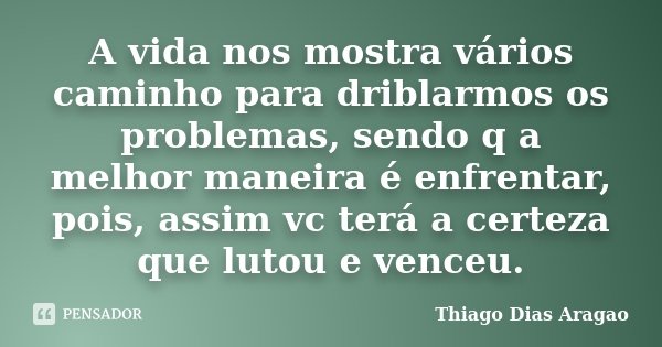 A vida nos mostra vários caminho para driblarmos os problemas, sendo q a melhor maneira é enfrentar, pois, assim vc terá a certeza que lutou e venceu.... Frase de Thiago Dias Aragao.