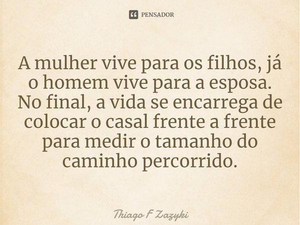 A mulher vive para os filhos, já o homem vive para a esposa. No final, a vida se encarrega de colocar o casal frente a frente para medir o tamanho do caminho pe... Frase de Thiago F Zazyki.