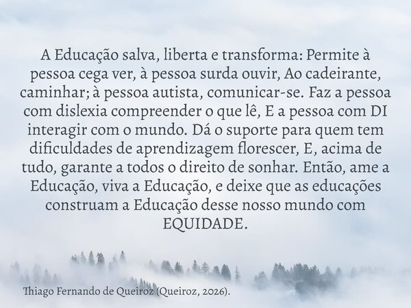 A Educação salva, liberta e transforma: Permite à pessoa cega ver, à pessoa surda ouvir, Ao cadeirante, caminhar; à pessoa autista, comunicar-se. Faz a pessoa c... Frase de Thiago Fernando de Queiroz (Queiroz, 2026)..