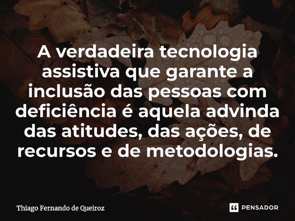 ⁠A verdadeira tecnologia assistiva que garante a inclusão das pessoas com deficiência é aquela advinda das atitudes, das ações, de recursos e de metodologias.... Frase de Thiago Fernando de Queiroz.