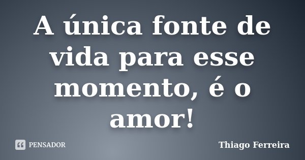 A única fonte de vida para esse momento, é o amor!... Frase de Thiago Ferreira.
